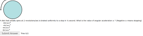 disk that initially spins at 2 revolutions/sec is braked uniformly to a stop in ½ second, what is the value of angular acceleration α ? (Negative a means stopping) 8T/sec -4π / sec 4π / sec2 8T/ see Submit Answer Tries o/2
