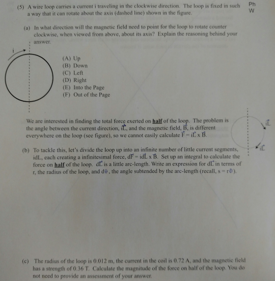 (5) A wire loop carries a current i traveling in the clockwise direction. The loop is fixed in such Ph a way that it can rotate about the axis (dashed line) shown in the figure (a) In what direction will the magnetic field need to point for the loop to rotate counter clockwise, when viewed from above, about its axis? Explain the reasoning behind your answer (A) Up Down (B) (C) Left (D) Right (E) Into the Page (F) Out of the Page We are interested in finding the total force exerted on half of the loop. The problem is the angle between the current direction ila, and the magnetic field, B, is different everywhere on the loop (see figure), so we cannot easily calculate F iL x B (b) To tackle this, lets divide the loop up into an infinite number of little current segments idL, each creating a infinitesimal force, dF idL x B. Set up an integral to calculate the force on half of the loop. dD is a little arc-length. Write an expression for dl in terms of r, the radius of the loop, and do, the angle subtended by the arc-length (recall, s- re) (c) The radius of the loop is 0,012 m, the current in the co is 0.72 A, and the magnetic field has a strength of 0.36 T, Calculate the magnitude of the force on half of the loop. You do not need to provide an assessment of your answer
