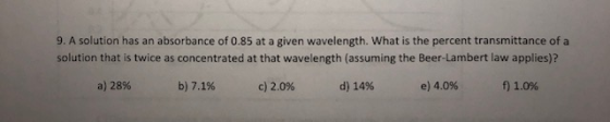 9. A solution has an absorbance of 0.85 at a given wavelength. What is the percent transmittance of a solution that is twice