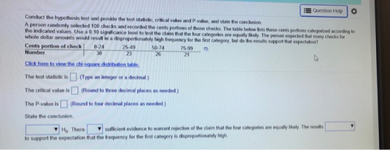Questor, Help Conduct the hypothesis test and provide the test statisisic, critical value and P-value, and state the conchusion. A person randomly selected 100 checks and recorded the cents portions of those checks T the indicated values. Use a 0.10 significance level he table below lists those cents portions categorized according to to test the claim that the four categories are equally likely. The person expected that many checks for r amounts would result in a disproportionately high frequency for the first category, but do the results support that expectation? Cents portion of check |0-24 Number 25-49 23 14 75.99 50-74 30 The test statisticis(Type an integer of a decimal) The critical value is(Round to three decimal places as needed) The P-value is □ (Round to four decimal places as needed ) State the conclusion Ho. There suficient evidence to warrant rojection of the caim that the four catlegates are equalykely The ruo to support the expectation that the frequency for the first category ia dioproportionately high