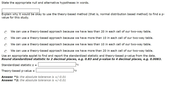 State the appropriate null and alternative hypotheses in words. Explain why it would be okay to use the theory-based method (that is, normal distribution based method) to find ap value for this study. we can use a theory-based approach because we have o We can use a theory-based approach because we have more than 10 in each cell of our two-way table. C We can use a theory-based approach because we have less than 10 in each cell of our two-way table. We can use a theory-based approach because we have more than 20 in each cell of our two-way table. Use an appropriate applet to find and report the standardized statistic and theory-based p-value from the data. Round standardized statistic to 2 decimal places, eg. 0.83 and p-value to 4 decimal places, e.g. O,0083. Standardized statistic zl Theory-based p-value L Answer *1: the absolute tolerance is +/-0.01 1-1 t2 Answer *2: the absolute tolerance is +/-0.01
