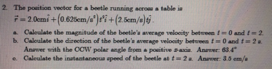 2. The poaition veotor for a beetle running acroea a table ia a. Caloulate the magnitude of the beetles average velooity between t-0 and t 2 b. Caloulate the direotion of the beetlea average velooity between t-0 and t 2 a. Anawer with the COW polar angle from a poaitive a-axia. Anawer: 63.4° o. Caloulate the inatantaneous apeed of the beetle at t- 2a. Anawer: 3.5 om/a