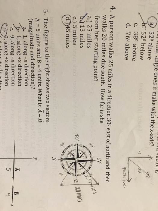 e, v vnat angle does it make with the x-axis? 520 above 520 below c. 380 above d. 760 above 40 Postive 4. A person walks 25 miles in a direction 300 east of north and then walks 20 miles due south. How far is she from her starting point? a.) 25 miles b) 13 miles c.) 5 miles d.)45 miles eS sst 5. The figure to the right shows two vectors. A = 5 units and B = 4 units. What is A-B (magnitude and direction)? 3 1, along -x direction br 1, along +x direction c. 9, along -x direction ,along +x direction