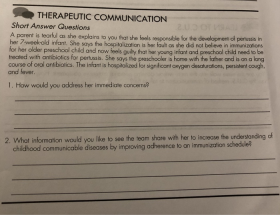 THERAPEUTIC COMMUNICATION Short Answer Questions A parent is tearful as she explains to you that she feels responsible for the development of pertussis in her 7weekold infant. She says the hospitalization is her fault as she did not believe in immunizations for her older preschool child and now feels guilty that her young infant and preschool child need to be treated with antibiotics for pertussis. She says the preschooler is home with the father and is on a long course of oral antibiotics. The infant is hospitalized for significant oxygen desaturations, persistent cough, and fever 1. How would you address her immediate concerns? 2. What information would you like to see the team share with her to increase the understanding of schedule? childhood communicable diseases by improving odherence to an immunizaion schedale