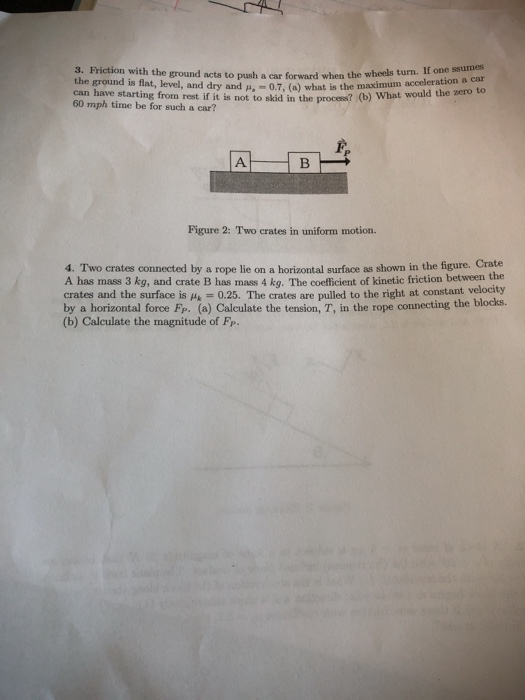 3. Friction with the ground acts to push a car forward when the wheels turn. If one ssurmes the ground is flat, level, and dry and I,-07, (a) what is the maximum acceleration a car can have starting from rest if it is not to skid in the processt(o 60 mph time be for such a car? Figure 2: Two crates in uniform motion 4. Two crates connected by a rope lie on a horizontal surface as shown in the figure. Crate A has mass 3 kg, and crate B has mass 4 kq. The coefficient of kinetic friction between the crates and the surface is Hs 0.25. The crates are pulled to the right at constant velocity by a horizontal force Fp. (a) Calculate the tension, T, in the rope connecting the blocks. (b) Calculate the magnitude of Fp.