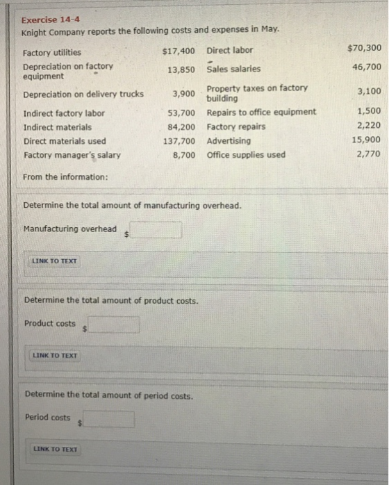 Exercise 14-4 Knight Company reports the following costs and expenses in May. $17,400 Direct labor $70,300 Factory utilities Depreciation on factory equipment 13,850 Sales salaries 46,700 3,900 Property taxes on factory 53,700 Repairs to office equipment 84,200 Factory repairs 3,100 1,500 2,220 15,900 2,770 Depreciation on delivery trucks Indirect factory labor Indirect materials Direct materials used Factory managers salary 137,700 Advertising 8,700 office supplies used From the information: Determine the total amount of manufacturing overhead. Manufacturing overhead LINK TO TEXT Determine the total amount of product costs. Product costs LINK TO TEXT Determine the total amount of period costs. Period costs LINK TO TEXT