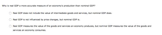 Why is real GDP a more accurate measure of an economys production than nominal GDP? O Real GDP does not include the value of intermediate goods and services, but nominal GDP does. Real GDP is not influenced by price changes, but nominal GDP is. Real GDP measures the value of the goods and services an economy produces, but nominal GDP measures the value of the goods and services an economy consumes.