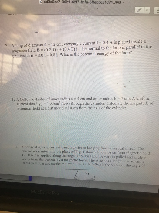 ad3cOee7-00b1-42f7-b1fa-5ffebbcc1d74.JPG A loop of diameter d = 12 cm, carrying a current 1 = 0.4 A is placed inside a magnetic field B (0.2 T) ? + (0.4 T) j·The normal to the loop is parallel to the unit vector n-0.6i-0.8j. What is the potential energy of the loop? 2. 3. A hollow cylinder of inner radius a 5 cm and outer radius b 7 cm. A uniform current density j 1 A/cm flows through the cylinder. Calculate the magnitude of magnetic field at a distance d 10 cm from the axis of the cylinder A horizontal, long current-carrying wire is hanging from a vertical thread. The current is oriented into the plane of Fig. 1 shown below. A uniform magnetic field B-0.4 T is applied along the negative y-axis and the wire is pulled and angle 9 away from the vertical by a magnetic force. The wire has a length L 80 em, a 4. e.. e., .rrant : n 3 tunat is the Value of the angle e? i