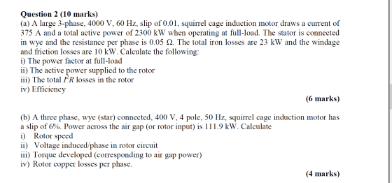 Question 2 (10 marks) (a) A large 3-phase, 4000 V, 60 Hz, slip of 0.01, squirrel cage induction motor draws a current of 375