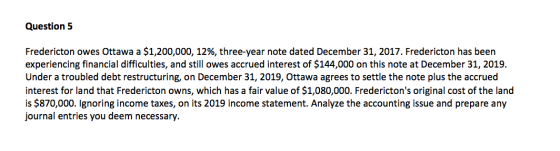 Question 5 Fredericton owes Ottawa a $1,200,000, 12%, three-year note dated December 31, 2017. Fredericton has been experienc