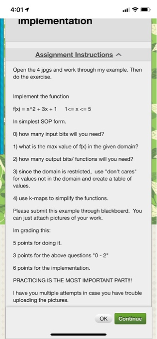 4:01 7 mpiementation Assignment Instructions Open the 4 jpgs and work through my example. Then do the exercise. Implement the function f(x) = x^2 + 3x + 1 1<= x <= 5 In simplest SOP form. 0) how many input bits will you need? 1) what is the max value of f(x) in the given domain? 2) how many output bits/ functions will you need? 3) since the domain is restricted, use dont cares for values not in the domain and create a table of values. 4) use k-maps to simplify the functions. Please submit this example through blackboard. You can just attach pictures of your work. Im grading this: 5 points for doing it. 3 points for the above questions 0-2 6 points for the implementation. PRACTICING IS THE MOST IMPORTANT PART!!! I have you multiple attempts in case you have trouble uploading the pictures. OK