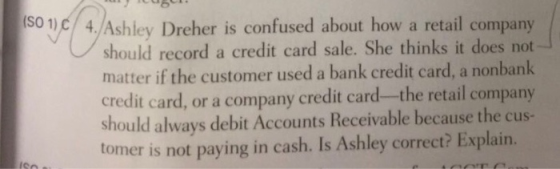 1)(3shouled 4Ashley Dreher is confused about how a retail company should record a credit card sale. She thinks it does not matter if the customer used a bank credit card, a nonbank credit card, or a company credit card-the retail company should always debit Accounts Receivable because the cus- tomer is not paying in cash. Is Ashley correct? Explain.