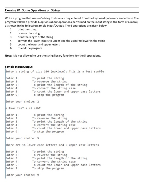 Exercise #4: Some Operations on Strings Write a program that uses a C-string to store a string entered from the keyboard (in lower case letters). The program will then provide 6 options about operations performed on the input string in the form of a menu, as shown in the following sample Input/Output. The 6 operations are given below: 1. print the string 2 reverse the string 3. print the length of the string 4. convert the lower letters to upper and the upper to lower in the string 5. count the lower and upper letters 6. to end the program Note: It is not allowed to use the string library functions for the 5 operations Sample Input/Output nter a string of size 1ee (maximum): This is a Test samPle Enter 1: Enter 2: Enter 3: Enter 4: Enter 5: Enter 9: To print the string To reverse the string To print the length of the string To convert the string case To count the lower and upper case letters To stop the program nter your choice: 2 1Pmas tseT a si sihT Enter 1: Enter 2: nter 3: nter 4: Enter 5: Enter 9: To print the string To reverse the string To print the length of the string To convert the string case To count the lower and upper case letters To stop the program nter your choice: 5 are 14 lower case letters and 3 upper case letters Enter 1: Enter 2: Enter 3: Enter 4: Enter S: Enter 9: To print the string To reverse the string To print the length of the string To convert the string case To count the lower and upper case letters To stop the program nter your choice: 9