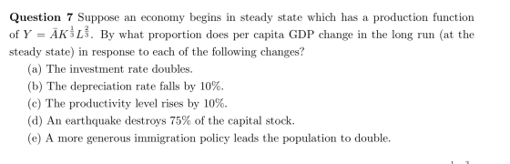 Question 7 Suppose an economy begins in steady state which has a production function of Y = ĀK3L3. By what proportion does pe