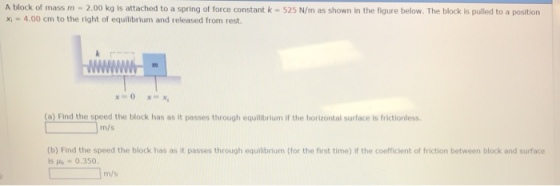A block of mass m 2.00 kg is attached to a spring of force constant k- 525 N/m as shown in the figure below. The block is pulled to a position x 4.00 cm to the right of equilibrium and released from rest. (o) Find the speed the block has as it passes through equilibrium if the horizontal surface is frictionless m/s (b) Find the speed the block has as it passes through equilibrium (for the first time) if the coefficient of friction between block and surface is μ.-0.350. m/s
