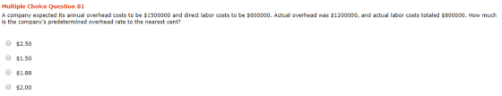 Multiple Choice Question 81 A company expected its annual overhead costs to be $1500000 and direct labor costs to be $600000. Actual overhead was $1200000, and actual labor costs totaled $800000. How much is the companys predetermined overhead rate to the nearest cent? O $2.50 O $1.50 $1.88 O $2.00