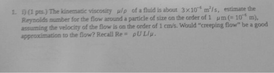 3 x 10-6 m2/s, estimate the i) (1 pes.) The kinematic viscosity Reynolds number for the flow around a particle of size on the order of 1 μ m (= 10° m), assuming the velocity of the flow is on the order of 1 cm/s. Would creeping flow be a good approximation to the flow? Recall Re pULIp. し μ/ρ of a fluid is about