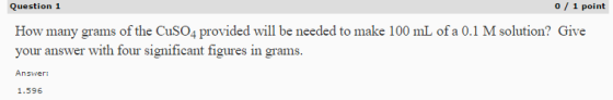 Question 1 0 1 point How many grams of the CuSO4 provided will be needed to make 100 mL of a 0.1 M solution? Give your answer with four significant figures in grams. Answer: 1.596