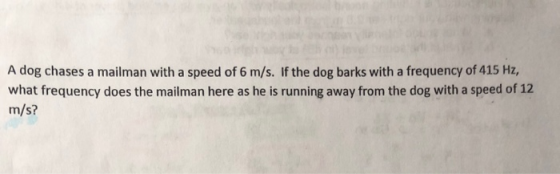 A dog chases a mailman with a speed of 6 m/s. If the dog barks with a frequency of 415 Hz, what frequency does the mailman here as he is running away from the dog with a speed of 12 m/s?