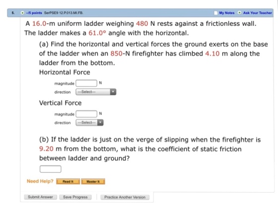 s. -15 points SerPSE9 12.P.013.MI.FB. My Notes Ask Your Teacher A 16.0-m uniform ladder weighing 480 N rests against a frictionless wall. The ladder makes a 61.0° angle with the horizontal (a) Find the horizontal and vertical forces the ground exerts on the base of the ladder when an 850-N firefighter has climbed 4.10 m along the ladder from the bottom. Horizontal Force magnitude direction Select Vertical Force magnitude direction Select. (b) If the ladder is just on the verge of slipping when the firefighter is 9.20 m from the bottom, what is the coefficient of static friction between ladder and ground? Need Help? Lo ad. L Mester Submit Answer Save ProgressPractice Another Version