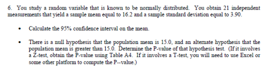 6. You study a random variable that is known to be normally distributed. You obtain 21 independent measurements that yield a sample mean equal to 16.2 and a sample standard deviation equal to 3.90. Calculate the 95% confidence interval on the mean. There is a null hypothesis that the population mean is 15.0, and an altemate hypothesis that the population mean is greater than 15.0. Determine the P-value of that hypothesis test. (If it involves a Z-test, obtain the P-value using Table A4. If it involves a T-test, you will need to use Excel or some other platform to compute the P--value.)