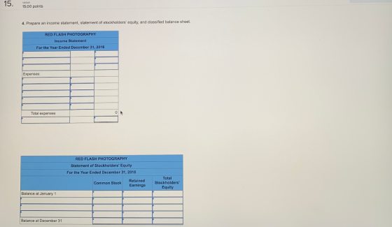 5.00 points 4. Prepare an income statement, statement of stockholders equity, and classified balance sheet RED FLASH PHOTOGRAPHY Income Statement For the Year Ended December 31, 2018 Expenses: Total expenses RED FLASH PHOTOGRAPHY Statement of Stockholders Equity For the Year Ended December 31, 2018 mon Stock Retained Earnings Total Stockholders Equity Balance at January 1 Balance at December 31