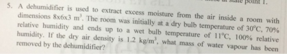 u ut slatept I. 5. A dehumidifier is used to extract excess moisture from the air inside a room with dimensions 8x6x3 m3. The room was initially at a dry bulb temperature of 30°C, 70% relative humidity and ends up to a wet bulb temperature of 11°C, 100% relative humidity. If the dry air density is 1.2 kg/m3, what mass of water vapour has been removed by the dehumidifier?