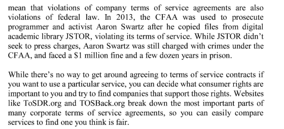 mean that violations of company terms of service agreements are also violations of federal law. In 2013, the CFAA was used to prosecute programmer and activist Aaron Swartz after he copied files from digital academic library JSTOR, violating its terms of service. While JSTOR didnt seek to press charges, Aaron Swartz was still charged with crimes under the CFAA, and faced a $1 million fine and a few dozen years in prison. While theres no way to get around agreeing to terms of service contracts if you want to use a particular service, you can decide what consumer rights are important to you and try to find companies that support those rights. Websites like ToSDR.org and TOSBack.org break down the most important parts of many corporate terms of service agreements, so you can easily compare services to find one you think is fair.