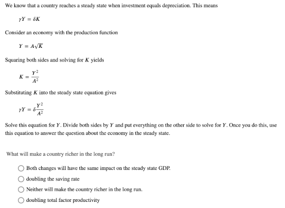 We know that a country reaches a steady state when investment equals depreciation. This means Consider an economy with the production function Squaring both sides and solving for K yields y2 Substituting K into the steady state equation gives Y2 A2 Solve this equation for Y. Divide both sides by Y and put everything on the other side to solve for Y. Once you do this, use this cquation to answer the question about the cconomy in the steady state What will make a country richer in the long run? Both changes will have the same impact on the steady state GDP. O doubling the saving rate O Neither will make the country richer in the long run. doubling total factor productivity