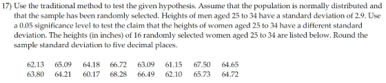 17) Use the traditional method to test the given hypothesis. Assume that the population is normally distributed and that the sample has been randomly selected. Heights of men aged 25 to 34 have a standard deviation of 2.9. Use a 0.05 significance level to test the claim that the heights of women aged 25 to 34 have a different standard deviation. The heights (in inches) of 16 randomly selected women aged 25 to 34 are listed below. Round the sample standard deviation to five decimal places 62.13 65.09 64.18 66.72 63.09 61.15 67.50 64.65 63.80 64.21 60.17 68.28 66.49 62.10 65.73 64.72