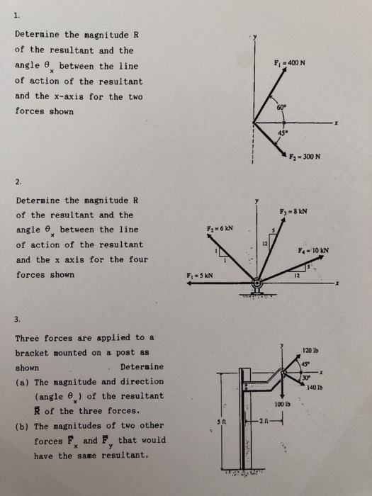 1. Determine the magnitude R of the resultant and the angle between the line of action of the resultant and the x-axis for the two forces shown F1 =400 N 6 60° F2 300 N 2. Determine the magnitude R of the resultant and the angle between the line of action of the resultant and the x axis for the four forces shown 12 F4 10 kN 12 3. Three forces are applied to a bracket mounted on a post as shown (a) The magnitude and direction 120 1b 45 XP Determine 40 1b (angle e) of the resultant R of the three forces. 100 lb (b) The magnitudes of two other forces F and F that would have the same resultant.