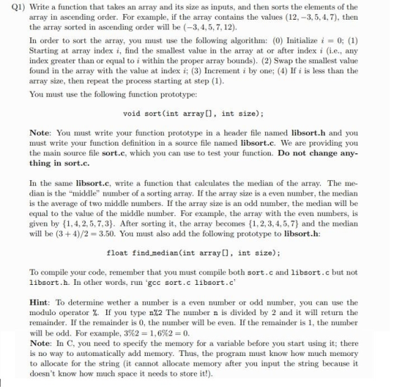 Q1) Write a function that takes an array and its size as inputs, and then sorts the elements of the array in ascending order. For example, if the array contains the values 12-3,5,4,7), then the array sorted in ascending order w be (-3, 4,5,7, 12) In order to sort the array, you must use the following algorithm (0) Initialize 0; (1) Starting at array index i, find the smallest value in the array at or after index (i.e., any index greater than or equal to i within the proper array bounds). (2) Swap the smallest value found in the array with the value t ndexi (3) Increment i by one; (4) If i is less than the array size, then repeat the process starting at step (1) You must use the following function prototype void sort (int array[], int size); Note: You must write your function prototype in a header file named libsort.h and you must write your function definition in a source file named libsort.c. We are providing you the main source file sort.c, which you can use to test your function. Do not change any- thing in sort.c. In the same libsort.c, write a function that calculates the median of the array. The me- dian is the middle number of a sorting array. If the array size is a even number, the median is the average of two middle numbers. If the array size is an odd number, the median will be equal to the value of the middle number. For example, the array with the even numbers, is given by 1,4, 2, 5,7,3). After sorting it, the array becmes 11,2, 3, 4,5,7) and the median will be (3 +4)/2 3.50. You must also add the following prototype to libsort.h: float find median (int array[], int size); To compile your code, remember that you must compile both sort.c and libsort.c but not libsort. h. In other words, run·gcc sort. c libsort.c Hint: To determine wether a number is a even number or odd number, you can use the modulo operator %. If you type n%2 The number n is divided by 2 and it will return the remainder. If the remainder is 0, the number wl be even. If the remainder is 1, the number will be odd. For example, 3%2 1.6%2-0 Note: In C, you need to specify the memory for a variable before you start using it; there is no way to automatically add memory. Thus, the program must know how much memory to allocate for the string t cannot allocate memory after you input the string because it doesnt know how much space it needs to store it!)