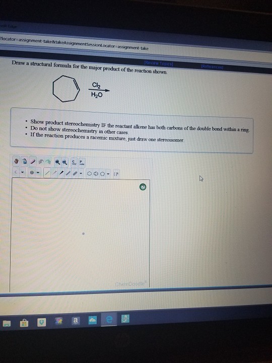 locator-assignment-take&takeAssignmentSessionLocat tor-assignment-take Draw a structural formula for the major product of the reaction shown Cl2 H20 - Show product stereochemistry IF the reactant alkene has both carbons of the double bond within a ring . Do not show stereochemistry in other cases . If the reaction produces a racemic mixture, just draw one stereotsomer. 0