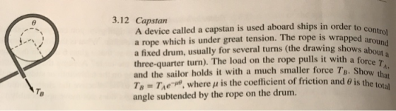 3.12 Capstan A device called a capstan is used aboard ships in order to c a rope which is under great tension. The rope is wrapped a a fixed drum, usually for several turns (the drawing showsa three-quarter turn). The load on the rope pulls it with a force a and the sailor holds it with a much smaller force TB. S Ty : TAeT. where μ is the coefficient of friction and θ įs the tota angle subtended by the rope on the drum. how that TB