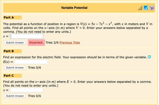Variable Potential Part A The potential as a function of position in a region is V(x) = 5x-7x2-x3, with x in meters and V in volts. Find all points on the x-axis (in m) where V-0. Enter your answers below separated by a comma. (You do not need to enter any units.) Submit Answer Incorrect. Tries 2/6 Previous Tries Part B Find an expression for the electric field. Your expression should be in terms of the given variable. D E(x) = Submit Answer Tries 0/6 Part C Find all points on the x-axis (in m) where E0. Enter your answers below separated by a comma. (You do not need to enter any units.) Submit Answer Tries 0/6