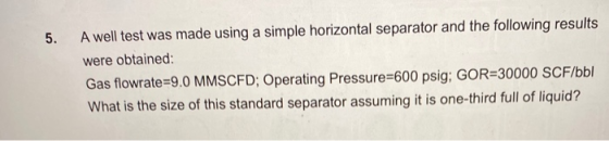 5. A well test was made using a simple horizontal separator and the following results were obtained: Gas flowrate=9.0 MMSCFD;
