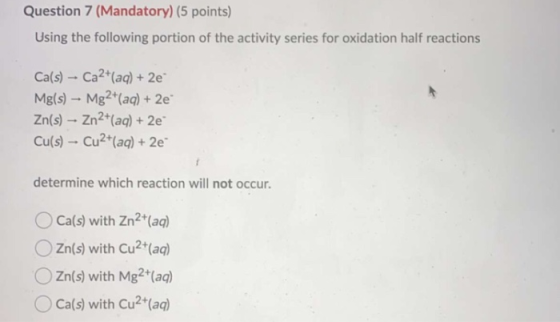 Question 7 (Mandatory) (5 points) Using the following portion of the activity series for oxidation half reactions Ca(s) - Ca2