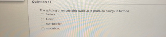 Question 17 The splitting of an unstable nucleus to produce energy is termed O fission. Ofusion. combustion. Ooxidation.