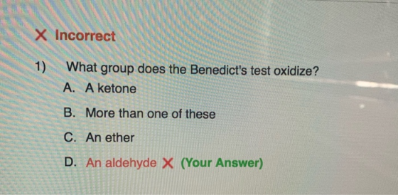 X Incorrect 1) What group does the Benedicts test oxidize? A. A ketone B. More than one of these C. An ether D. An aldehyde