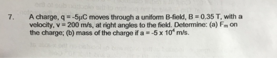 A charge, q--5pC moves through a uniform B-field, B = 0.35 T, with a velocity, v-200 m/s, at right angles to the field. Determine: (a) Fm on the charge; (b) mass of the charge if a 5 x 10 m/s. 7,