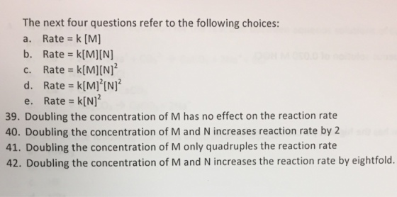The next four questions refer to the following choices: a. Rate k [M] b. Rate k [M][N] c. Rate k[M][N] d. Rate k[M] [N] e. Rate k[N] 39. Doubling the concentration of M has no effect on the reaction rate 40. Doubling the concentration of M and Nincreases reaction rate by 2 41. Doubling the concentration of M only quadruples the reaction rate 42. Doubling the concentration of M and N increases the reaction rate by eightfold.