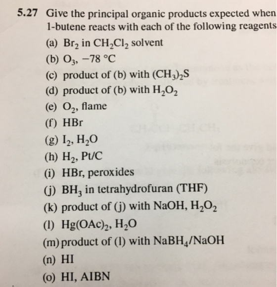 5.27 Give the principal organic products expected when 1-butene reacts with each of the following reagents (a) Br2 in CH2Cl2 solvent (b) O3, -78 oc (c) product of (b) with (CH3)2S (d) product of (b) with H202 (e) O2, flame (f) HBr (g) I2, H20 (h) H2, Pt/C (i) HBr, peroxides (j) BH3 in tetrahydrofuran (THF) (k) product of G) with NaOH, H,02 (1) Hg(OAc), H2O (m) product of (I) with NaBH4/NaOH (n) HI (o) HI, AIBN