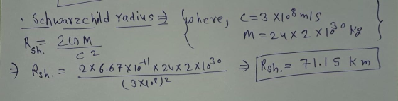 Schwarzchild radius & where, c=3x108 m/s ou REZUM m=24x 2 X 100 kg 7 Rshi = 2X6.67X10 X 24X2X1080 [Rsh,= 71.15 km ] sh. ca (