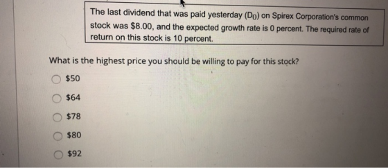 The last dividend that was paid yesterday (Do) on Spirex Corporations common stock was $8.00, and the expected growth rate is 0 percent. The required rate of return on this stock is 10 percent. What is the highest price you should be willing to pay for this stock? $50 $64 $78 $80 O $92