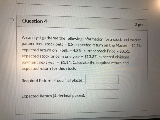 DQuestion 4 2 pts An analyst gathered the following information for a stock and market parameters: stock beta 0.8; expected return on the Market-12.7%; expected return on T-bills-4.8%; current stock Price = $8.51; expected stock price in one year $13.37; expected dividend payment next year $1.14. Calculate the required return and expected return for this stock. Required Return (4 decimal places): Expected Return (4 decimal places):