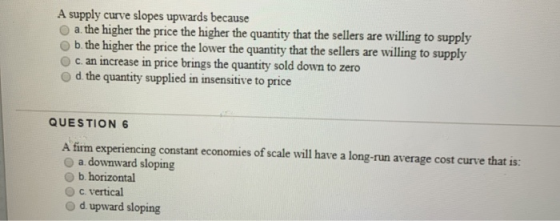 A supply curve slopes upwards because a. the higher the price the higher the quantity that the sellers are willing to supply
