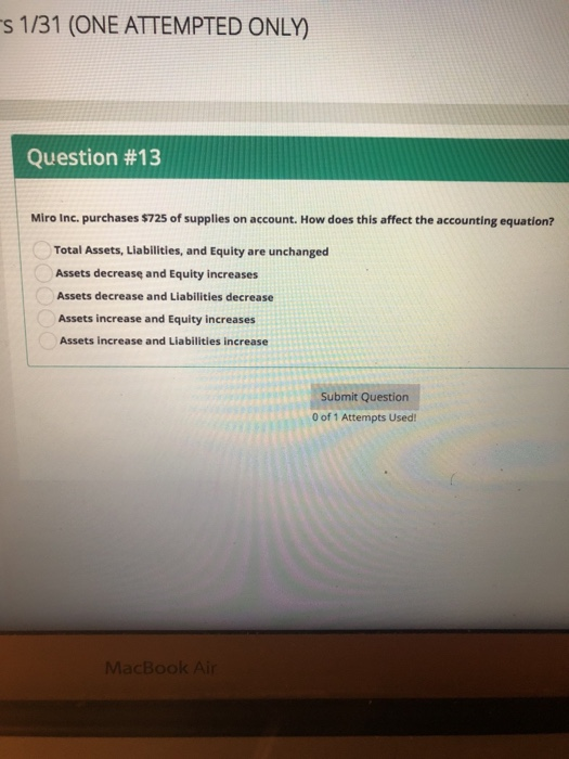 s 1/31 (ONE ATTEMPTED ONLY) Question #13 Miro Inc. purchases $725 of supplies on account. How does this affect the accounting equation? Total Assets, Liabilities, and Equity are unchanged Assets decrease and Equity increases Assets decrease and Liabilities decrease Assets increase and Equity increases Assets increase and Liabilities increase Submit Question 0 of 1 Attempts Used
