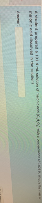 A student prepared a 101.4 ml solution of malonic acid (C,H,O) with a concentration of 0.076 M. What is the mass of malonic a