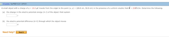 + -12 points SerPSE10 24.1.OP001 A small object with a charge of q = 10.0 μС travels from the origin to the point x, y = 20.0 cm, 50.0 cm in the presence of a uniform electric field E = 250 V/m. Determine the following. (a) the change in the electric potential energy (in J) of the object-field system (b) the electric potential difference (in V) through which the object moves Need Help? Readt