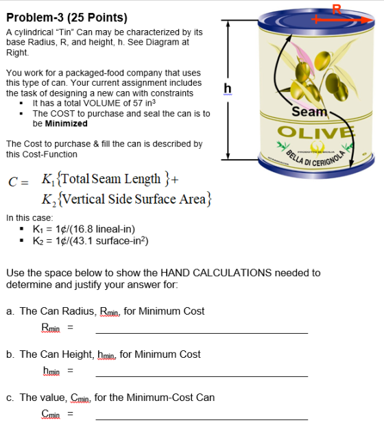 Problem-3 (25 Points) A cylindrical Tin Can may be characterized by its base Radius, R, and height, h. See Diagram at Right. You work for a packaged-food company that uses this type of can. Your current assignment includes the task of designing a new can with constraints It has a total VOLUME of 57 in - The CoST to purchase and seal the can is to Sea be Minimized OLIV The Cost to purchase & fill the can is described by this Cost-Function DI K, Total Seam Length)-+ K2Vertical Side Surface Area) c- In this case K-1¢/(16.8 lineal-in) K2= 1 43.1 surface-in*) . . Use the space below to show the HAND CALCULATIONS needed to determine and justify your answer for a. The Can Radius, Rmin, for Minimum Cost Rmin = b. The Can Height, hmin, for Minimum Cost c. The value, Cmin, for the Minimum-Cost Can Cmin